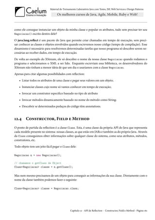 Material do Treinamento Laboratório Java com Testes, JSF, Web Services e Design Patterns

como ele consegue instanciar um objeto da minha classe e popular os atributos, tudo sem precisar ter new
Negociacao() escrito dentro dele?
O java.lang.reflect é um pacote do Java que permite criar chamadas em tempo de execução, sem precisar conhecer as classes e objetos envolvidos quando escrevemos nosso código (tempo de compilação). Esse
dinamismo é necessário para resolvermos determinadas tarefas que nosso programa só descobre serem necessárias ao receber dados, em tempo de execução.
De volta ao exemplo do XStream, ele só descobre o nome da nossa classe Negociacao quando rodamos o
programa e selecionamos o XML a ser lido. Enquanto escreviam essa biblioteca, os desenvolvedores do
XStream não tinham a menor ideia de que um dia o usaríamos com a classe Negociacao.
Apenas para citar algumas possibilidades com reflection:
• Listar todos os atributos de uma classe e pegar seus valores em um objeto;
• Instanciar classes cujo nome só vamos conhecer em tempo de execução;
• Invocar um construtor especifico baseado no tipo de atributo
• Invocar métodos dinamicamente baseado no nome do método como String;
• Descobrir se determinados pedaços do código têm annotations.

12.4

Constructor, Field e Method

O ponto de partida da reflection é a classe Class. Esta, é uma classe da própria API do Java que representa
cada modelo presente no sistema: nossas classes, as que estão em JARs e também as do próprio Java. Através
da Class conseguimos obter informações sobre qualquer classe do sistema, como seus atributos, métodos,
construtores, etc.
Todo objeto tem um jeito fácil pegar o Class dele:
Negociacao n = new Negociacao();
// chamamos o getClass de Object
Class<Negociacao> classe = n.getClass();

Mas nem mesmo precisamos de um objeto para conseguir as informações da sua classe. Diretamente com o
nome da classe também podemos fazer o seguinte:
Class<Negociacao> classe = Negociacao.class;

Capítulo 12 - API de Reflection - Constructor, Field e Method - Página 161

 