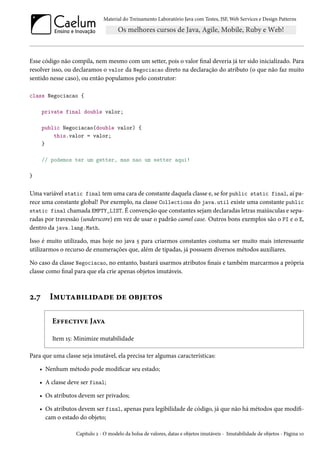 Material do Treinamento Laboratório Java com Testes, JSF, Web Services e Design Patterns

Esse código não compila, nem mesmo com um setter, pois o valor final deveria já ter sido inicializado. Para
resolver isso, ou declaramos o valor da Negociacao direto na declaração do atributo (o que não faz muito
sentido nesse caso), ou então populamos pelo construtor:
class Negociacao {
private final double valor;
public Negociacao(double valor) {
this.valor = valor;
}
// podemos ter um getter, mas nao um setter aqui!
}

Uma variável static final tem uma cara de constante daquela classe e, se for public static final, aí parece uma constante global! Por exemplo, na classe Collections do java.util existe uma constante public
static final chamada EMPTY_LIST. É convenção que constantes sejam declaradas letras maiúsculas e separadas por travessão (underscore) em vez de usar o padrão camel case. Outros bons exemplos são o PI e o E,
dentro da java.lang.Math.
Isso é muito utilizado, mas hoje no java 5 para criarmos constantes costuma ser muito mais interessante
utilizarmos o recurso de enumerações que, além de tipadas, já possuem diversos métodos auxiliares.
No caso da classe Negociacao, no entanto, bastará usarmos atributos finais e também marcarmos a própria
classe como final para que ela crie apenas objetos imutáveis.

2.7

Imutabilidade de objetos
Effective Java
Item 15: Minimize mutabilidade

Para que uma classe seja imutável, ela precisa ter algumas características:
• Nenhum método pode modificar seu estado;
• A classe deve ser final;
• Os atributos devem ser privados;
• Os atributos devem ser final, apenas para legibilidade de código, já que não há métodos que modificam o estado do objeto;
Capítulo 2 - O modelo da bolsa de valores, datas e objetos imutáveis - Imutabilidade de objetos - Página 10

 