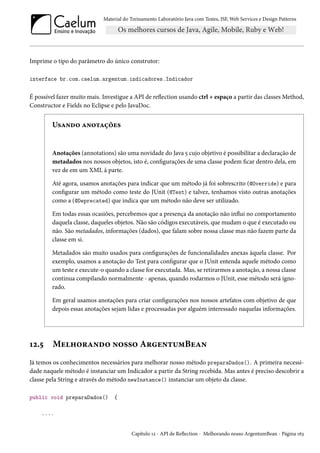 Material do Treinamento Laboratório Java com Testes, JSF, Web Services e Design Patterns

Imprime o tipo do parâmetro do único construtor:
interface br.com.caelum.argentum.indicadores.Indicador

É possível fazer muito mais. Investigue a API de reflection usando ctrl + espaço a partir das classes Method,
Constructor e Fields no Eclipse e pelo JavaDoc.

Usando anotações

Anotações (annotations) são uma novidade do Java 5 cujo objetivo é possibilitar a declaração de
metadados nos nossos objetos, isto é, configurações de uma classe podem ficar dentro dela, em
vez de em um XML à parte.
Até agora, usamos anotações para indicar que um método já foi sobrescrito (@Override) e para
configurar um método como teste do JUnit (@Test) e talvez, tenhamos visto outras anotações
como a (@Deprecated) que indica que um método não deve ser utilizado.
Em todas essas ocasiões, percebemos que a presença da anotação não influi no comportamento
daquela classe, daqueles objetos. Não são códigos executáveis, que mudam o que é executado ou
não. São metadados, informações (dados), que falam sobre nossa classe mas não fazem parte da
classe em si.
Metadados são muito usados para configurações de funcionalidades anexas àquela classe. Por
exemplo, usamos a anotação do Test para configurar que o JUnit entenda aquele método como
um teste e execute-o quando a classe for executada. Mas, se retirarmos a anotação, a nossa classe
continua compilando normalmente - apenas, quando rodarmos o JUnit, esse método será ignorado.
Em geral usamos anotações para criar configurações nos nossos artefatos com objetivo de que
depois essas anotações sejam lidas e processadas por alguém interessado naquelas informações.

12.5

Melhorando nosso ArgentumBean

Já temos os conhecimentos necessários para melhorar nosso método preparaDados(). A primeira necessidade naquele método é instanciar um Indicador a partir da String recebida. Mas antes é preciso descobrir a
classe pela String e através do método newInstance() instanciar um objeto da classe.
public void preparaDados()

{

....

Capítulo 12 - API de Reflection - Melhorando nosso ArgentumBean - Página 163

 