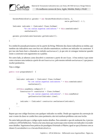 Material do Treinamento Laboratório Java com Testes, JSF, Web Services e Design Patterns

GeradorModeloGrafico gerador = new GeradorModeloGrafico(serie, 2,
serie.getTotal() -1 );
Indicador indicador = (Indicador) Class.forName(
"br.com.caelum.argentum.indicadores." + this.nomeIndicador)
.newInstance();
gerador.plotaIndicador(montador.getIndicador());
...
}

Se a média for passada precisamos criá-la a partir da String. Diferente das classes indicadoras as médias, que
também são indicadores mas com foco em cálculos matemáticos, recebem um indicador via construtor. E
por isso não basta fazer a chamada ao método newInstance(), já que este só consegue instanciar quando
existe o construtor sem argumentos ou o padrão.
Por outro lado, já sabemos como descobrir o construtor a partir de um Class. A boa notícia é que existe
como criarmos uma instância a partir de um Constructor, pelo mesmo método newInstance() que passa a
receber parâmetros.
Veja o código:
public void preparaDados()

{

....
Indicador indicador = (Indicador) Class.forName(
"br.com.caelum.argentum.indicadores." + this.nomeIndicador)
.newInstance();
if(!this.nomeMedia.isEmpty()) {
Constructor<?> constructor = Class.forName(
"br.com.caelum.argentum.indicadores". + this.nomeMedia)
.getConstructor(Indicador.class);
indicador = (Indicador) constructor.newInstance(indicador);
}
...
}

Repare que esse código funciona com qualquer indicador ou média. Desde que seguimos da convenção de
usar o nome da classe no combo box como parâmetro, não terá nenhum problema com esse trecho.
No outro lado perceba que o código expõe muitos detalhes. Para entender o que ele realmente faz, é preciso
conhecer a API de Reflection. Vamos criar uma classe que se preocupa como montar um indicador e esconder
esses detalhes. Seguiremos boas práticas do paradigma Orientado a Objetos, igual ao que já fizemos com as
classes ClienteWebService e GeradorModeloGrafico.
Capítulo 12 - API de Reflection - Melhorando nosso ArgentumBean - Página 164

 