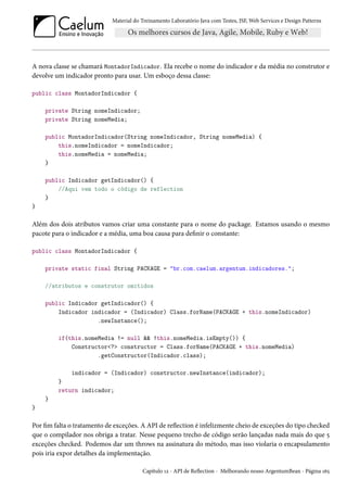 Material do Treinamento Laboratório Java com Testes, JSF, Web Services e Design Patterns

A nova classe se chamará MontadorIndicador. Ela recebe o nome do indicador e da média no construtor e
devolve um indicador pronto para usar. Um esboço dessa classe:
public class MontadorIndicador {
private String nomeIndicador;
private String nomeMedia;
public MontadorIndicador(String nomeIndicador, String nomeMedia) {
this.nomeIndicador = nomeIndicador;
this.nomeMedia = nomeMedia;
}
public Indicador getIndicador() {
//Aqui vem todo o código de reflection
}
}

Além dos dois atributos vamos criar uma constante para o nome do package. Estamos usando o mesmo
pacote para o indicador e a média, uma boa causa para definir o constante:
public class MontadorIndicador {
private static final String PACKAGE = "br.com.caelum.argentum.indicadores.";
//atributos e construtor omitidos
public Indicador getIndicador() {
Indicador indicador = (Indicador) Class.forName(PACKAGE + this.nomeIndicador)
.newInstance();
if(this.nomeMedia != null && !this.nomeMedia.isEmpty()) {
Constructor<?> constructor = Class.forName(PACKAGE + this.nomeMedia)
.getConstructor(Indicador.class);
indicador = (Indicador) constructor.newInstance(indicador);
}
return indicador;
}
}

Por fim falta o tratamento de exceções. A API de reflection é infelizmente cheio de exceções do tipo checked
que o compilador nos obriga a tratar. Nesse pequeno trecho de código serão lançadas nada mais do que 5
exceções checked. Podemos dar um throws na assinatura do método, mas isso violaria o encapsulamento
pois iria expor detalhes da implementação.
Capítulo 12 - API de Reflection - Melhorando nosso ArgentumBean - Página 165

 