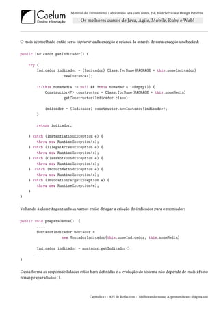 Material do Treinamento Laboratório Java com Testes, JSF, Web Services e Design Patterns

O mais aconselhado então seria capturar cada exceção e relançá-la através de uma exceção unchecked:
public Indicador getIndicador() {
try {
Indicador indicador = (Indicador) Class.forName(PACKAGE + this.nomeIndicador)
.newInstance();
if(this.nomeMedia != null && !this.nomeMedia.isEmpty()) {
Constructor<?> constructor = Class.forName(PACKAGE + this.nomeMedia)
.getConstructor(Indicador.class);
indicador = (Indicador) constructor.newInstance(indicador);
}
return indicador;
} catch (InstantiationException e)
throw new RuntimeException(e);
} catch (IllegalAccessException e)
throw new RuntimeException(e);
} catch (ClassNotFoundException e)
throw new RuntimeException(e);
} catch (NoSuchMethodException e)
throw new RuntimeException(e);
} catch (InvocationTargetException
throw new RuntimeException(e);
}

{
{
{
{
e) {

}

Voltando à classe ArgentumBean vamos então delegar a criação do indicador para o montador:
public void preparaDados() {
....
MontadorIndicador montador =
new MontadorIndicador(this.nomeIndicador, this.nomeMedia)
Indicador indicador = montador.getIndicador();
...
}

Dessa forma as responsabilidades estão bem definidas e a evolução do sistema não depende de mais ifs no
nosso preparaDados().

Capítulo 12 - API de Reflection - Melhorando nosso ArgentumBean - Página 166

 
