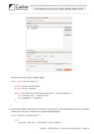 Material do Treinamento Laboratório Java com Testes, JSF, Web Services e Design Patterns

Sua classe deve estar como o código a seguir:
public class IndicadorFactory {
private String nomeIndicador;
private String nomeMedia;
public IndicadorFactory(String nomeIndicador, String nomeMedia) {
this.nomeIndicador = nomeIndicador;
this.nomeMedia = nomeMedia;
}
}

4) Como nosso objetivo é devolver um Indicador nessa Factory, crie o método getIndicador() que deve
devolver um Indicador. E ele deve ter a seguinte implementação:
public Indicador getIndicador() {
try {
Indicador indicador = (Indicador) Class.forName(

Capítulo 12 - API de Reflection - Exercícios: Plotando indicadores - Página 168

 