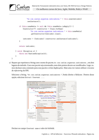 Material do Treinamento Laboratório Java com Testes, JSF, Web Services e Design Patterns

"br.com.caelum.argentum.indicadores." + this.nomeIndicador)
.newInstance();
if (this.nomeMedia != null && !this.nomeMedia.isEmpty()) {
Constructor<?> constructor = Class.forName(
"br.com.caelum.argentum.indicadores." + this.nomeMedia)
.getConstructor(Indicador.class);
indicador = (Indicador) constructor.newInstance(indicador);
}
return indicador;
} catch (Exception e) {
throw new RuntimeException(e);
}
}

5) Repare que repetimos a String com o nome do pacote, br.com.caelum.argentum.indicadores., em dois
lugares do método. Caso esse pacote seja renomeado, esses dois pontos devem ser modificados. Logo, vamos declarar uma constante para esse pacote e evitar duplicações. Mais uma vez vamos utilizar o recurso
de refactoring da IDE.
Selecione a String, "br.com.caelum.argentum.indicadores.", botão direito e Refactor. Dentro desse
opção, selecione Extract Constant ....

Declare no campo Constant name o valor de PACKAGE.
Capítulo 12 - API de Reflection - Exercícios: Plotando indicadores - Página 169

 