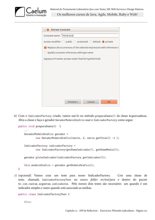 Material do Treinamento Laboratório Java com Testes, JSF, Web Services e Design Patterns

6) Com o IndicadorFactory criado, vamos usá-lo no método preparaDados() da classe ArgentumBean.
Abra a classe e faça o gerador GeradorModeloGrafivo usar o IndicadorFactory como segue:
public void preparaDados() {
...
GeradorModeloGrafico gerador =
new GeradorModeloGrafico(serie, 2, serie.getTotal() -1 );
IndicadorFactory indicadorFactory =
new IndicadorFactory(getNomeIndicador(), getNomeMedia());
gerador.plotaIndicador(indicadorFactory.getIndicador());
this.modeloGrafico = gerador.getModeloGrafico();
}

7) (opcional) Vamos criar um teste para nosso IndicadorFactory.
Crie uma classe de
teste, chamada IndicadorFactoryTest no source folder src/test/java e dentro do pacote
br.com.caelum.argentum.indicadores. Pelo menos dois testes são necessário: um quando é um
indicador simples e outro quando está associado as médias.
public class IndicadorFactoryTest {
@Test
Capítulo 12 - API de Reflection - Exercícios: Plotando indicadores - Página 170

 