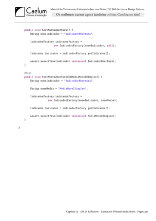 Material do Treinamento Laboratório Java com Testes, JSF, Web Services e Design Patterns

public void testMontaAbertura() {
String nomeIndicador = "IndicadorAbertura";
IndicadorFactory indicadorFactory =
new IndicadorFactory(nomeIndicador, null);
Indicador indicador = indicadorFactory.getIndicador();
Assert.assertTrue(indicador instanceof IndicadorAbertura);
}
@Test
public void testMontaAberturaComMediaMovelSimples() {
String nomeIndicador = "IndicadorAbertura";
String nomeMedia = "MediaMovelSimples";
IndicadorFactory indicadorFactory =
new IndicadorFactory(nomeIndicador, nomeMedia);
Indicador indicador = indicadorFactory.getIndicador();
Assert.assertTrue(indicador instanceof MediaMovelSimples);
}
}

Capítulo 12 - API de Reflection - Exercícios: Plotando indicadores - Página 171

 