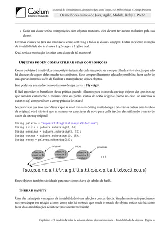 Material do Treinamento Laboratório Java com Testes, JSF, Web Services e Design Patterns

• Caso sua classe tenha composições com objetos mutáveis, eles devem ter acesso exclusivo pela sua
classe.
Diversas classes no Java são imutáveis, como a String e todas as classes wrapper. Outro excelente exemplo
de imutabilidade são as classes BigInteger e BigDecimal:
Qual seria a motivação de criar uma classe de tal maneira?

Objetos podem compartilhar suas composições
Como o objeto é imutável, a composição interna de cada um pode ser compartilhada entre eles, já que não
há chances de algum deles mudar tais atributos. Esse compartilhamento educado possibilita fazer cache de
suas partes internas, além de facilitar a manipulação desses objetos.
Isso pode ser encarado como o famoso design pattern Flyweight.
É fácil entender os benefícios dessa prática quando olhamos para o caso da String: objetos do tipo String
que contêm exatamente o mesmo texto ou partes exatas do texto original (como no caso de usarmos o
substring) compartilham a array privada de chars!
Na prática, o que isso quer dizer é que se você tem uma String muito longa e cria várias outras com trechos
da original, você não terá que armazenar os caracteres de novo para cada trecho: eles utilizarão o array de
chars da String original!
String
String
String
String
String

palavra = "supercalifragilisticexpialidocious";
inicio = palavra.substring(0, 5);
proximas = palavra.substring(5, 10);
outras = palavra.substring(10, 15);
resto = palavra.substring(15);

Esses objetos também são ideais para usar como chave de tabelas de hash.

Thread safety
Uma das principais vantagens da imutabilidade é em relação a concorrência. Simplesmente não precisamos
nos preocupar em relação a isso: como não há método que mude o estado do objeto, então não há como
fazer duas modificações acontecerem concorrentemente!

Capítulo 2 - O modelo da bolsa de valores, datas e objetos imutáveis - Imutabilidade de objetos - Página 11

 