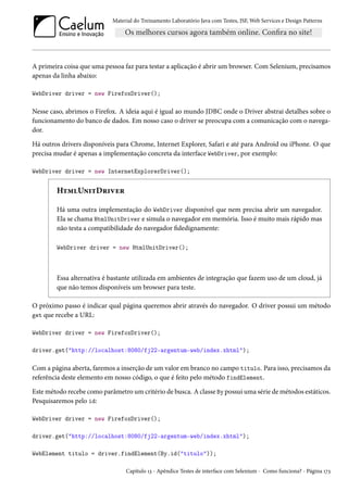 Material do Treinamento Laboratório Java com Testes, JSF, Web Services e Design Patterns

A primeira coisa que uma pessoa faz para testar a aplicação é abrir um browser. Com Selenium, precisamos
apenas da linha abaixo:
WebDriver driver = new FirefoxDriver();

Nesse caso, abrimos o Firefox. A ideia aqui é igual ao mundo JDBC onde o Driver abstrai detalhes sobre o
funcionamento do banco de dados. Em nosso caso o driver se preocupa com a comunicação com o navegador.
Há outros drivers disponíveis para Chrome, Internet Explorer, Safari e até para Android ou iPhone. O que
precisa mudar é apenas a implementação concreta da interface WebDriver, por exemplo:
WebDriver driver = new InternetExplorerDriver();

HtmlUnitDriver
Há uma outra implementação do WebDriver disponível que nem precisa abrir um navegador.
Ela se chama HtmlUnitDriver e simula o navegador em memória. Isso é muito mais rápido mas
não testa a compatibilidade do navegador fidedignamente:
WebDriver driver = new HtmlUnitDriver();

Essa alternativa é bastante utilizada em ambientes de integração que fazem uso de um cloud, já
que não temos disponíveis um browser para teste.
O próximo passo é indicar qual página queremos abrir através do navegador. O driver possui um método
get que recebe a URL:
WebDriver driver = new FirefoxDriver();
driver.get("http://localhost:8080/fj22-argentum-web/index.xhtml");

Com a página aberta, faremos a inserção de um valor em branco no campo titulo. Para isso, precisamos da
referência deste elemento em nosso código, o que é feito pelo método findElement.
Este método recebe como parâmetro um critério de busca. A classe By possui uma série de métodos estáticos.
Pesquisaremos pelo id:
WebDriver driver = new FirefoxDriver();
driver.get("http://localhost:8080/fj22-argentum-web/index.xhtml");
WebElement titulo = driver.findElement(By.id("titulo"));
Capítulo 13 - Apêndice Testes de interface com Selenium - Como funciona? - Página 173

 