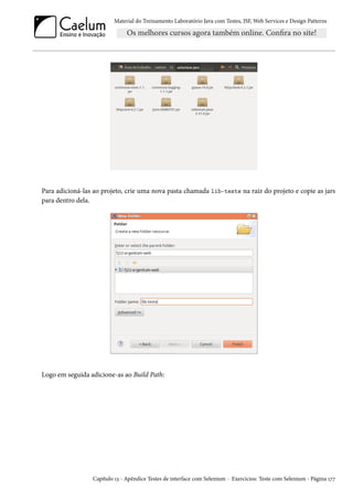 Material do Treinamento Laboratório Java com Testes, JSF, Web Services e Design Patterns

Para adicioná-las ao projeto, crie uma nova pasta chamada lib-teste na raiz do projeto e copie as jars
para dentro dela.

Logo em seguida adicione-as ao Build Path:

Capítulo 13 - Apêndice Testes de interface com Selenium - Exercícios: Teste com Selenium - Página 177

 