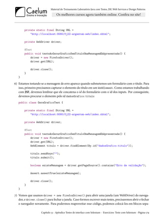 Material do Treinamento Laboratório Java com Testes, JSF, Web Services e Design Patterns

private static final String URL =
"http://localhost:8080/fj22-argentum-web/index.xhtml";
private WebDriver driver;
@Test
public void testeAoGerarGraficoSemTituloUmaMensagemEhApresentada() {
driver = new FirefoxDriver();
driver.get(URL);
driver.close();
}
}

6) Estamos testando se a mensagem de erro aparece quando submetemos um formulário com o título. Para
isso, primeiro precisamos capturar o elemento do título em um WebElement. Como estamos trabalhando
com JSF, devemos lembrar que ele concatena o id do formulário com o id dos inputs. Por conseguinte,
devemos procurar o elemento pelo id dadosGrafico:titulo
public class GeraGraficoTest {
private static final String URL =
"http://localhost:8080/fj22-argentum-web/index.xhtml";
private WebDriver driver;
@Test
public void testeAoGerarGraficoSemTituloUmaMensagemEhApresentada() {
driver = new FirefoxDriver();
driver.get(URL);
WebElement titulo = driver.findElement(By.id("dadosGrafico:titulo"));
titulo.sendKeys("");
titulo.submit();
boolean existeMensagem = driver.getPageSource().contains("Erro de validação");
Assert.assertTrue(existeMensagem);
driver.close();
}
}

7) Vemos que usamos driver = new FirefoxDriver() para abrir uma janela (um WebDriver) do navegador, e driver.close() para fechar a janela. Caso formos escrever mais testes, precisaremos abrir e fechar
o navegador novamente. Para podermos reaproveitar esse código, podemos colocá-los em blocos sepaCapítulo 13 - Apêndice Testes de interface com Selenium - Exercícios: Teste com Selenium - Página 179

 