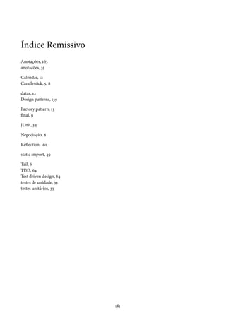 Índice Remissivo
Anotações, 163
anotações, 35
Calendar, 12
Candlestick, 5, 8
datas, 12
Design patterns, 139
Factory pattern, 13
final, 9
JUnit, 34
Negociação, 8
Reflection, 161
static import, 49
Tail, 6
TDD, 64
Test driven design, 64
testes de unidade, 33
testes unitários, 33

181

 