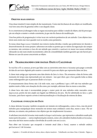 Material do Treinamento Laboratório Java com Testes, JSF, Web Services e Design Patterns

Objetos mais simples
Uma classe imutável é mais simples de dar manutenção. Como não há chances de seu objeto ser modificado,
você tem uma série de garantias sobre o uso daquela classe.
Se os construtores já abrangem todas as regras necessárias para validar o estado do objeto, não há preocupação em relação a manter o estado consistente, já que não há chances de modificação.
Uma boa prática de programação é evitar tocar em variáveis parâmetros de um método. Com objetos imutáveis nem existe esse risco quando você os recebe como parâmetro.
Se nossa classe Negociacao é imutável, isso remove muitas dúvidas e medos que poderíamos ter durante o
desenvolvimento do nosso projeto: saberemos em todos os pontos que os valores da negociação são sempre
os mesmos, não corremos o risco de um método que constrói o candlestick mexer nos nossos atributos
(deixando ou não num estado inconsistente), além de a imutabilidade também garantir que não haverá problemas no caso de acesso concorrente ao objeto.

2.8

Trabalhando com datas: Date e Calendar

Se você fez o FJ-21 conosco, já teve que lidar com as conversões entre Date e Calendar para pegar a entrada
de data de um texto digitado pelo usuário e convertê-lo para um objeto que representa datas em Java.
A classe mais antiga que representa uma data dentro do Java é a Date. Ela armazena a data de forma cada
momento do tempo seja representado por um número - isso quer dizer, que o Date guarda todas as datas
como milissegundos que se passaram desde 01/01/1970.
O armazenamento dessa forma não é de todo ruim, mas o problema é que a API não traz métodos que
ajudem muito a lidar com situações do dia como, por exemplo, adicionar dias ou meses a uma data.
A classe Date não mais é recomendada porque a maior parte de seus métodos estão marcados como
deprecated, porém ela tem amplo uso legado nas bibliotecas do java. Ela foi substituída no Java 1.1 pelo
Calendar, para haver suporte correto à internacionalização e à localização do sistema de datas.

Calendar: evolução do Date
A classe abstrata Calendar também encapsula um instante em milissegundos, como a Date, mas ela provê
métodos para manipulação desse momento em termos mais cotidianos como dias, meses e anos. Por ser
abstrata, no entanto, não podemos criar objetos que são simplesmente Calendars.
A subclasse concreta de Calendar mais usada é a GregorianCalendar, que representa o calendário usado pela
maior parte dos países -- outras implementações existem, como a do calendário budista BuddhistCalendar,
mas estas são bem menos usadas e devolvidas de acordo com seu Locale.
Para obter um Calendar que encapsula o instante atual (data e hora), usamos o método estático
getInstance() de Calendar.
Capítulo 2 - O modelo da bolsa de valores, datas e objetos imutáveis - Trabalhando com datas: Date e Calendar - Página 12

 