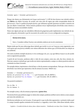 Material do Treinamento Laboratório Java com Testes, JSF, Web Services e Design Patterns

Calendar agora = Calendar.getInstance();

Porque não damos new diretamente em GregorianCalendar? A API do Java fornece esse método estático
que fabrica um objeto Calendar de acordo com uma série de regras que estão encapsuladas dentro de
getInstance. Esse é o padrão de projeto factory, que utilizamos quando queremos esconder a maneira em
que um objeto é instanciado. Dessa maneira podemos trocar implementações devolvidas como retorno a
medida que nossas necessidades mudem.
Nesse caso algum país que use calendários diferente do gregoriano pode implementar esse método de maneira adequada, retornando o que for necessário de acordo com o Locale configurado na máquina.

Effective Java
Item 1: Considere utilizar Factory com métodos estáticos em vez de construtores
Repare ainda que há uma sobrecarga desse método que recebe Locale ou Timezone como argumento, caso
você queira que essa factory trabalhe com valores diferentes dos valores que a JVM descobrir em relação ao
seu ambiente.
Um outro excelente exemplo de factory é o DriverManager do java.sql que fabrica Connection de acordo
com os argumentos passados.
A partir de um Calendar, podemos saber o valor de seus campos, como ano, mês, dia, hora, minuto, etc.
Para isso, usamos o método get que recebe um inteiro representando o campo; os valores possíveis estão em
constantes na classe Calendar.
No exemplo abaixo, imprimimos o dia de hoje e o dia da semana correspondente. Note que o dia da semana
devolvido é um inteiro que representa o dia da semana (Calendar.MONDAY etc):
Calendar c = Calendar.getInstance();
System.out.println("Dia do Mês: " + c.get(Calendar.DAY_OF_MONTH));
System.out.println("Dia da Semana: " + c.get(Calendar.DAY_OF_WEEK));

Um possível resultado é:
Dia do Mês: 4
Dia da Semana: 5

No exemplo acima, o dia da semana 5 representa a quinta-feira.
Da mesma forma que podemos pegar os valores dos campos, podemos atribuir novos valores a esses campos
por meio dos métodos set.
Há diversos métodos set em Calendar. O mais geral é o que recebe dois argumentos: o primeiro indica qual
é o campo (usando aquelas constantes de Calendar) e, o segundo, o novo valor. Além desse método, outros
Capítulo 2 - O modelo da bolsa de valores, datas e objetos imutáveis - Trabalhando com datas: Date e Calendar - Página 13

 