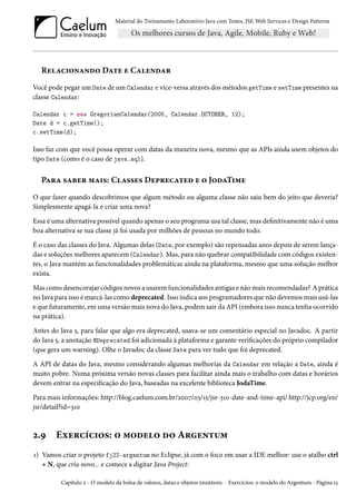 Material do Treinamento Laboratório Java com Testes, JSF, Web Services e Design Patterns

Relacionando Date e Calendar
Você pode pegar um Date de um Calendar e vice-versa através dos métodos getTime e setTime presentes na
classe Calendar:
Calendar c = new GregorianCalendar(2005, Calendar.OCTOBER, 12);
Date d = c.getTime();
c.setTime(d);

Isso faz com que você possa operar com datas da maneira nova, mesmo que as APIs ainda usem objetos do
tipo Date (como é o caso de java.sql).

Para saber mais: Classes Deprecated e o JodaTime
O que fazer quando descobrimos que algum método ou alguma classe não saiu bem do jeito que deveria?
Simplesmente apagá-la e criar uma nova?
Essa é uma alternativa possível quando apenas o seu programa usa tal classe, mas definitivamente não é uma
boa alternativa se sua classe já foi usada por milhões de pessoas no mundo todo.
É o caso das classes do Java. Algumas delas (Date, por exemplo) são repensadas anos depois de serem lançadas e soluções melhores aparecem (Calendar). Mas, para não quebrar compatibilidade com códigos existentes, o Java mantém as funcionalidades problemáticas ainda na plataforma, mesmo que uma solução melhor
exista.
Mas como desencorajar códigos novos a usarem funcionalidades antigas e não mais recomendadas? A prática
no Java para isso é marcá-las como deprecated. Isso indica aos programadores que não devemos mais usá-las
e que futuramente, em uma versão mais nova do Java, podem sair da API (embora isso nunca tenha ocorrido
na prática).
Antes do Java 5, para falar que algo era deprecated, usava-se um comentário especial no Javadoc. A partir
do Java 5, a anotação @Deprecated foi adicionada à plataforma e garante verificações do próprio compilador
(que gera um warning). Olhe o Javadoc da classe Date para ver tudo que foi deprecated.
A API de datas do Java, mesmo considerando algumas melhorias da Calendar em relação a Date, ainda é
muito pobre. Numa próxima versão novas classes para facilitar ainda mais o trabalho com datas e horários
devem entrar na especificação do Java, baseadas na excelente biblioteca JodaTime.
Para mais informações: http://blog.caelum.com.br/2007/03/15/jsr-310-date-and-time-api/ http://jcp.org/en/
jsr/detail?id=310

2.9

Exercícios: o modelo do Argentum

1) Vamos criar o projeto fj22-argentum no Eclipse, já com o foco em usar a IDE melhor: use o atalho ctrl
+ N, que cria novo... e comece a digitar Java Project:
Capítulo 2 - O modelo da bolsa de valores, datas e objetos imutáveis - Exercícios: o modelo do Argentum - Página 15

 