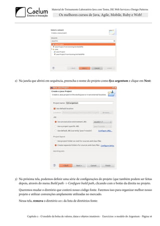 Material do Treinamento Laboratório Java com Testes, JSF, Web Services e Design Patterns

2) Na janela que abrirá em sequência, preencha o nome do projeto como fj22-argentum e clique em Next:

3) Na próxima tela, podemos definir uma série de configurações do projeto (que também podem ser feitas
depois, através do menu Build path -> Configure build path, clicando com o botão da direita no projeto.
Queremos mudar o diretório que conterá nosso código fonte. Faremos isso para organizar melhor nosso
projeto e utilizar convenções amplamente utilizadas no mercado.
Nessa tela, remova o diretório src da lista de diretórios fonte:

Capítulo 2 - O modelo da bolsa de valores, datas e objetos imutáveis - Exercícios: o modelo do Argentum - Página 16

 