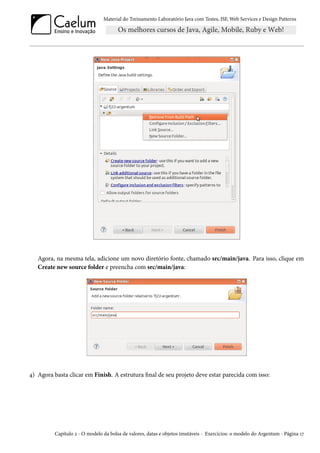 Material do Treinamento Laboratório Java com Testes, JSF, Web Services e Design Patterns

Agora, na mesma tela, adicione um novo diretório fonte, chamado src/main/java. Para isso, clique em
Create new source folder e preencha com src/main/java:

4) Agora basta clicar em Finish. A estrutura final de seu projeto deve estar parecida com isso:

Capítulo 2 - O modelo da bolsa de valores, datas e objetos imutáveis - Exercícios: o modelo do Argentum - Página 17

 