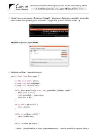 Material do Treinamento Laboratório Java com Testes, JSF, Web Services e Design Patterns

8) Agora, vamos gerar os getters dessa classe. Faça ctrl + 3 e comece a digitar getter, as opções aparecerão e
basta você escolher generate getters and setters. É sempre bom praticar os atalhos do ctrl + 3.

Selecione os getters e depois Finish:

9) Verifique sua classe. Ela deve estar assim:
public final class Negociacao {
private final double preco;
private final int quantidade;
private final Calendar data;
public Negociacao(double preco, int quantidade, Calendar data) {
this.preco = preco;
this.quantidade = quantidade;
this.data = data;
}
public double getPreco() {
return preco;
}
public int getQuantidade() {
return quantidade;
}
public Calendar getData() {
Capítulo 2 - O modelo da bolsa de valores, datas e objetos imutáveis - Exercícios: o modelo do Argentum - Página 20

 