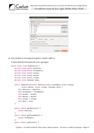 Material do Treinamento Laboratório Java com Testes, JSF, Web Services e Design Patterns

13) Gere também os seis respectivos getters, usando o ctrl + 3.
A classe final deve ficar parecida com a que segue:
public final class Candlestick {
private final double abertura;
private final double fechamento;
private final double minimo;
private final double maximo;
private final double volume;
private final Calendar data;
public Candlestick(double abertura,double fechamento,double minimo,
double maximo, double volume, Calendar data) {
this.abertura = abertura;
this.fechamento = fechamento;
this.minimo = minimo;
this.maximo = maximo;
this.volume = volume;
this.data = data;
}
public double getAbertura() {
return abertura;
}
public double getFechamento() {
return fechamento;
}
public double getMinimo() {
Capítulo 2 - O modelo da bolsa de valores, datas e objetos imutáveis - Exercícios: o modelo do Argentum - Página 22

 