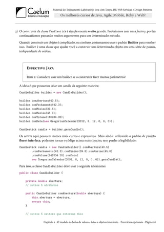 Material do Treinamento Laboratório Java com Testes, JSF, Web Services e Design Patterns

3) O construtor da classe Candlestick é simplesmente muito grande. Poderíamos usar uma factory, porém
continuaríamos passando muitos argumentos para um determinado método.
Quando construir um objeto é complicado, ou confuso, costumamos usar o padrão Builder para resolver
isso. Builder é uma classe que ajudar você a construir um determinado objeto em uma série de passos,
independente de ordem.

Effective Java
Item 2: Considere usar um builder se o construtor tiver muitos parâmetros!
A ideia é que possamos criar um candle da seguinte maneira:
CandleBuilder builder = new CandleBuilder();
builder.comAbertura(40.5);
builder.comFechamento(42.3);
builder.comMinimo(39.8);
builder.comMaximo(45.0);
builder.comVolume(145234.20);
builder.comData(new GregorianCalendar(2012, 8, 12, 0, 0, 0));
Candlestick candle = builder.geraCandle();

Os setters aqui possuem nomes mais curtos e expressivos. Mais ainda: utilizando o padrão de projeto
fluent interface, podemos tornar o código acima mais conciso, sem perder a legibilidade:
Candlestick candle = new CandleBuilder().comAbertura(40.5)
.comFechamento(42.3).comMinimo(39.8).comMaximo(45.0)
.comVolume(145234.20).comData(
new GregorianCalendar(2008, 8, 12, 0, 0, 0)).geraCandle();

Para isso, a classe CandleBuilder deve usar o seguinte idiomismo:
public class CandleBuilder {
private double abertura;
// outros 5 atributos
public CandleBuilder comAbertura(double abertura) {
this.abertura = abertura;
return this;
}
// outros 5 setters que retornam this
Capítulo 2 - O modelo da bolsa de valores, datas e objetos imutáveis - Exercícios opcionais - Página 28

 