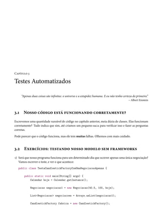 Capítulo 3

Testes Automatizados
“Apenas duas coisas são infinitas: o universo e a estupidez humana. E eu não tenho certeza do primeiro.”
– Albert Einstein

3.1

Nosso código está funcionando corretamente?

Escrevemos uma quantidade razoável de código no capítulo anterior, meia dúzia de classes. Elas funcionam
corretamente? Tudo indica que sim, até criamos um pequeno main para verificar isso e fazer as perguntas
corretas.
Pode parecer que o código funciona, mas ele tem muitas falhas. Olhemos com mais cuidado.

3.2

Exercícios: testando nosso modelo sem frameworks

1) Será que nosso programa funciona para um determinado dia que ocorrer apenas uma única negociação?
Vamos escrever o teste, e ver o que acontece:
public class TestaCandlestickFactoryComUmaNegociacaoApenas {
public static void main(String[] args) {
Calendar hoje = Calendar.getInstance();
Negociacao negociacao1 = new Negociacao(40.5, 100, hoje);
List<Negociacao> negociacoes = Arrays.asList(negociacao1);
CandlestickFactory fabrica = new CandlestickFactory();

 