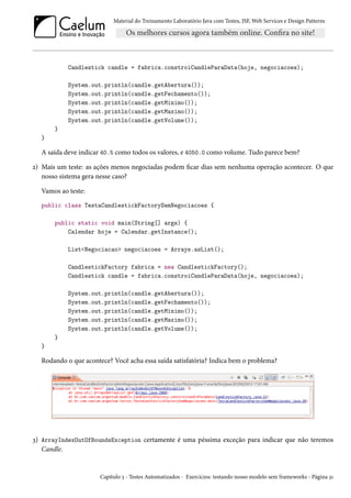 Material do Treinamento Laboratório Java com Testes, JSF, Web Services e Design Patterns

Candlestick candle = fabrica.constroiCandleParaData(hoje, negociacoes);
System.out.println(candle.getAbertura());
System.out.println(candle.getFechamento());
System.out.println(candle.getMinimo());
System.out.println(candle.getMaximo());
System.out.println(candle.getVolume());
}
}

A saída deve indicar 40.5 como todos os valores, e 4050.0 como volume. Tudo parece bem?
2) Mais um teste: as ações menos negociadas podem ficar dias sem nenhuma operação acontecer. O que
nosso sistema gera nesse caso?
Vamos ao teste:
public class TestaCandlestickFactorySemNegociacoes {
public static void main(String[] args) {
Calendar hoje = Calendar.getInstance();
List<Negociacao> negociacoes = Arrays.asList();
CandlestickFactory fabrica = new CandlestickFactory();
Candlestick candle = fabrica.constroiCandleParaData(hoje, negociacoes);
System.out.println(candle.getAbertura());
System.out.println(candle.getFechamento());
System.out.println(candle.getMinimo());
System.out.println(candle.getMaximo());
System.out.println(candle.getVolume());
}
}

Rodando o que acontece? Você acha essa saída satisfatória? Indica bem o problema?

3) ArrayIndexOutOfBoundsException certamente é uma péssima exceção para indicar que não teremos
Candle.

Capítulo 3 - Testes Automatizados - Exercícios: testando nosso modelo sem frameworks - Página 31

 
