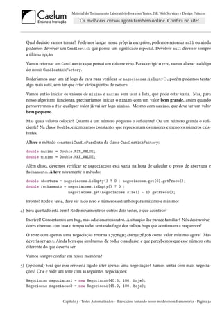 Material do Treinamento Laboratório Java com Testes, JSF, Web Services e Design Patterns

Qual decisão vamos tomar? Podemos lançar nossa própria exception, podemos retornar null ou ainda
podemos devolver um Candlestick que possui um significado especial. Devolver null deve ser sempre
a última opção.
Vamos retornar um Candlestick que possui um volume zero. Para corrigir o erro, vamos alterar o código
do nosso CandlestickFactory.
Poderíamos usar um if logo de cara para verificar se negociacoes.isEmpty(), porém podemos tentar
algo mais sutil, sem ter que criar vários pontos de return.
Vamos então iniciar os valores de minimo e maximo sem usar a lista, que pode estar vazia. Mas, para
nosso algoritmo funcionar, precisaríamos iniciar o minimo com um valor bem grande, assim quando
percorrermos o for qualquer valor já vai ser logo minimo. Mesmo com maximo, que deve ter um valor
bem pequeno.
Mas quais valores colocar? Quanto é um número pequeno o suficiente? Ou um número grande o suficiente? Na classe Double, encontramos constantes que representam os maiores e menores números existentes.
Altere o método constroiCandleParaData da classe CandlestickFactory:
double maximo = Double.MIN_VALUE;
double minimo = Double.MAX_VALUE;

Além disso, devemos verificar se negociacoes está vazia na hora de calcular o preço de abertura e
fechamento. Altere novamente o método:
double abertura = negociacoes.isEmpty() ? 0 : negociacoes.get(0).getPreco();
double fechamento = negociacoes.isEmpty() ? 0 :
negociacoes.get(negociacoes.size() - 1).getPreco();

Pronto! Rode o teste, deve vir tudo zero e números estranhos para máximo e mínimo!
4) Será que tudo está bem? Rode novamente os outros dois testes, o que acontece?
Incrível! Consertamos um bug, mas adicionamos outro. A situação lhe parece familiar? Nós desenvolvedores vivemos com isso o tempo todo: tentando fugir dos velhos bugs que continuam a reaparecer!
O teste com apenas uma negociação retorna 1.7976931348623157E308 como valor mínimo agora! Mas
deveria ser 40.5. Ainda bem que lembramos de rodar essa classe, e que percebemos que esse número está
diferente do que deveria ser.
Vamos sempre confiar em nossa memória?
5) (opcional) Será que esse erro está ligado a ter apenas uma negociação? Vamos tentar com mais negociações? Crie e rode um teste com as seguintes negociações:
Negociacao negociacao1 = new Negociacao(40.5, 100, hoje);
Negociacao negociacao2 = new Negociacao(45.0, 100, hoje);

Capítulo 3 - Testes Automatizados - Exercícios: testando nosso modelo sem frameworks - Página 32

 