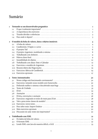 Sumário
1

2

3

Tornando-se um desenvolvedor pragmático
1.1 O que é realmente importante? . . . . .
1.2 A importância dos exercícios . . . . . .
1.3 Tirando dúvidas e referências . . . . . .
1.4 Para onde ir depois? . . . . . . . . . . . .

.
.
.
.

.
.
.
.

.
.
.
.

.
.
.
.

.
.
.
.

.
.
.
.

.
.
.
.

.
.
.
.

O modelo da bolsa de valores, datas e objetos imutáveis
2.1 A bolsa de valores . . . . . . . . . . . . . . . . . . . . .
2.2 Candlesticks: O Japão e o arroz . . . . . . . . . . . . .
2.3 O projeto Tail . . . . . . . . . . . . . . . . . . . . . . .
2.4 O projeto Argentum: modelando o sistema . . . . . .
2.5 Trabalhando com dinheiro . . . . . . . . . . . . . . . .
2.6 Palavra chave final . . . . . . . . . . . . . . . . . . . . .
2.7 Imutabilidade de objetos . . . . . . . . . . . . . . . . .
2.8 Trabalhando com datas: Date e Calendar . . . . . . .
2.9 Exercícios: o modelo do Argentum . . . . . . . . . . .
2.10 Resumo diário das Negociações . . . . . . . . . . . . .
2.11 Exercícios: fábrica de Candlestick . . . . . . . . . . . .
2.12 Exercícios opcionais . . . . . . . . . . . . . . . . . . . .
Testes Automatizados
3.1 Nosso código está funcionando corretamente? . . . .
3.2 Exercícios: testando nosso modelo sem frameworks .
3.3 Definindo melhor o sistema e descobrindo mais bugs
3.4 Testes de Unidade . . . . . . . . . . . . . . . . . . . . .
3.5 JUnit . . . . . . . . . . . . . . . . . . . . . . . . . . . . .
3.6 Anotações . . . . . . . . . . . . . . . . . . . . . . . . .
3.7 JUnit4, convenções e anotação . . . . . . . . . . . . .
3.8 Exercícios: migrando os testes do main para JUnit . .
3.9 Vale a pena testar classes de modelo? . . . . . . . . . .
3.10 Exercícios: novos testes . . . . . . . . . . . . . . . . . .
3.11 Para saber mais: Import Estático . . . . . . . . . . . .
3.12 Mais exercícios opcionais . . . . . . . . . . . . . . . .
3.13 Discussão em aula: testes são importantes? . . . . . .

.
.
.
.

.
.
.
.
.
.
.
.
.
.
.
.

.
.
.
.
.
.
.
.
.
.
.
.
.

.
.
.
.

.
.
.
.
.
.
.
.
.
.
.
.

.
.
.
.
.
.
.
.
.
.
.
.
.

.
.
.
.

.
.
.
.
.
.
.
.
.
.
.
.

.
.
.
.
.
.
.
.
.
.
.
.
.

.
.
.
.

.
.
.
.
.
.
.
.
.
.
.
.

.
.
.
.
.
.
.
.
.
.
.
.
.

.
.
.
.

.
.
.
.
.
.
.
.
.
.
.
.

.
.
.
.
.
.
.
.
.
.
.
.
.

.
.
.
.

.
.
.
.
.
.
.
.
.
.
.
.

.
.
.
.
.
.
.
.
.
.
.
.
.

.
.
.
.

.
.
.
.
.
.
.
.
.
.
.
.

.
.
.
.
.
.
.
.
.
.
.
.
.

.
.
.
.

.
.
.
.
.
.
.
.
.
.
.
.

.
.
.
.
.
.
.
.
.
.
.
.
.

.
.
.
.

.
.
.
.
.
.
.
.
.
.
.
.

.
.
.
.
.
.
.
.
.
.
.
.
.

.
.
.
.

.
.
.
.
.
.
.
.
.
.
.
.

.
.
.
.
.
.
.
.
.
.
.
.
.

.
.
.
.

.
.
.
.
.
.
.
.
.
.
.
.

.
.
.
.
.
.
.
.
.
.
.
.
.

.
.
.
.

.
.
.
.
.
.
.
.
.
.
.
.

.
.
.
.
.
.
.
.
.
.
.
.
.

.
.
.
.

.
.
.
.
.
.
.
.
.
.
.
.

.
.
.
.
.
.
.
.
.
.
.
.
.

.
.
.
.

.
.
.
.
.
.
.
.
.
.
.
.

.
.
.
.
.
.
.
.
.
.
.
.
.

.
.
.
.

.
.
.
.
.
.
.
.
.
.
.
.

.
.
.
.
.
.
.
.
.
.
.
.
.

.
.
.
.

.
.
.
.
.
.
.
.
.
.
.
.

.
.
.
.
.
.
.
.
.
.
.
.
.

.
.
.
.

.
.
.
.
.
.
.
.
.
.
.
.

.
.
.
.
.
.
.
.
.
.
.
.
.

.
.
.
.

.
.
.
.
.
.
.
.
.
.
.
.

.
.
.
.
.
.
.
.
.
.
.
.
.

.
.
.
.

.
.
.
.
.
.
.
.
.
.
.
.

.
.
.
.
.
.
.
.
.
.
.
.
.

.
.
.
.

.
.
.
.
.
.
.
.
.
.
.
.

.
.
.
.
.
.
.
.
.
.
.
.
.

.
.
.
.

.
.
.
.
.
.
.
.
.
.
.
.

.
.
.
.
.
.
.
.
.
.
.
.
.

.
.
.
.

.
.
.
.
.
.
.
.
.
.
.
.

.
.
.
.
.
.
.
.
.
.
.
.
.

.
.
.
.

.
.
.
.
.
.
.
.
.
.
.
.

.
.
.
.
.
.
.
.
.
.
.
.
.

.
.
.
.

1
1
2
3
3

.
.
.
.
.
.
.
.
.
.
.
.

4
4
5
6
8
9
9
10
12
15
23
24
27

.
.
.
.
.
.
.
.
.
.
.
.
.

30
30
30
33
33
34
35
36
38
43
44
49
50
50

4 Trabalhando com XML
51
4.1 Os dados da bolsa de valores . . . . . . . . . . . . . . . . . . . . . . . . . . . . . . . . . . . . . . . 51
4.2 O formato XML . . . . . . . . . . . . . . . . . . . . . . . . . . . . . . . . . . . . . . . . . . . . . . 52
4.3 Lendo XML com Java de maneira difícil, o SAX . . . . . . . . . . . . . . . . . . . . . . . . . . . 53
i

 