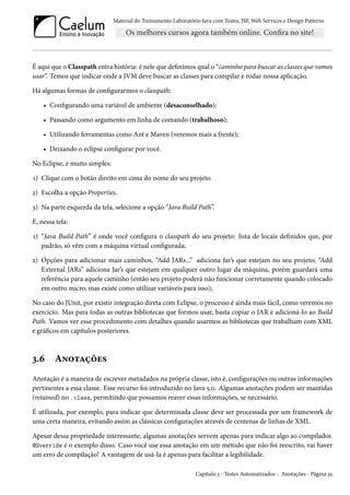 Material do Treinamento Laboratório Java com Testes, JSF, Web Services e Design Patterns

É aqui que o Classpath entra história: é nele que definimos qual o “caminho para buscar as classes que vamos
usar”. Temos que indicar onde a JVM deve buscar as classes para compilar e rodar nossa aplicação.
Há algumas formas de configurarmos o classpath:
• Configurando uma variável de ambiente (desaconselhado);
• Passando como argumento em linha de comando (trabalhoso);
• Utilizando ferramentas como Ant e Maven (veremos mais a frente);
• Deixando o eclipse configurar por você.
No Eclipse, é muito simples:
1) Clique com o botão direito em cima do nome do seu projeto.
2) Escolha a opção Properties.
3) Na parte esquerda da tela, selecione a opção “Java Build Path”.
E, nessa tela:
1) “Java Build Path” é onde você configura o classpath do seu projeto: lista de locais definidos que, por
padrão, só vêm com a máquina virtual configurada;
2) Opções para adicionar mais caminhos, “Add JARs...” adiciona Jar’s que estejam no seu projeto; “Add
External JARs” adiciona Jar’s que estejam em qualquer outro lugar da máquina, porém guardará uma
referência para aquele caminho (então seu projeto poderá não funcionar corretamente quando colocado
em outro micro, mas existe como utilizar variáveis para isso);
No caso do JUnit, por existir integração direta com Eclipse, o processo é ainda mais fácil, como veremos no
exercício. Mas para todas as outras bibliotecas que formos usar, basta copiar o JAR e adicioná-lo ao Build
Path. Vamos ver esse procedimento com detalhes quando usarmos as bibliotecas que trabalham com XML
e gráficos em capítulos posteriores.

3.6

Anotações

Anotação é a maneira de escrever metadados na própria classe, isto é, configurações ou outras informações
pertinentes a essa classe. Esse recurso foi introduzido no Java 5.0. Algumas anotações podem ser mantidas
(retained) no .class, permitindo que possamos reaver essas informações, se necessário.
É utilizada, por exemplo, para indicar que determinada classe deve ser processada por um framework de
uma certa maneira, evitando assim as clássicas configurações através de centenas de linhas de XML.
Apesar dessa propriedade interessante, algumas anotações servem apenas para indicar algo ao compilador.
@Override é o exemplo disso. Caso você use essa anotação em um método que não foi reescrito, vai haver
um erro de compilação! A vantagem de usá-la é apenas para facilitar a legibilidade.
Capítulo 3 - Testes Automatizados - Anotações - Página 35

 