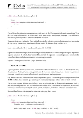 Material do Treinamento Laboratório Java com Testes, JSF, Web Services e Design Patterns

public class CandlestickFactoryTest {
@Test
public void sequenciaSimplesDeNegociacoes() {
// ...
}
}

Pronto! Quando rodarmos essa classe como sendo um teste do JUnit, esse método será executado e a View
do JUnit no Eclipse mostrará se tudo ocorreu bem. Tudo ocorre bem quando o método é executado sem
lançar exceções inesperadas e se todas as asserções passarem.
Uma asserção é uma verificação. Ela é realizada através dos métodos estáticos da classe Assert, importada
do org.junit. Por exemplo, podemos verificar se o valor de abertura desse candle é 40.5:
Assert.assertEquals(40.5, candle.getAbertura(), 0.00001);

O primeiro argumento é o que chamamos de expected, e ele representa o valor que esperamos para argumento
seguinte (chamado de actual). Se o valor real for diferente do esperado, o teste não passará e uma barrinha
vermelha será mostrada, juntamente com uma mensagem que diz:
expected <valor esperado> but was <o que realmente deu>

Double é inexato
Logo na primeira discussão desse curso, conversamos sobre a inexatidão do double ao trabalhar com arredondamentos. Porém, diversas vezes, gostaríamos de comparar o double esperado e o valor real, sem nos
preocupar com diferenças de arredondamento quando elas são muito pequenas.
O JUnit trata esse caso adicionando um terceiro argumento, que só é necessário quando comparamos valores
double ou float. Ele é um delta que se aceita para o erro de comparação entre o valor esperado e o real.
Por exemplo, quando lidamos com dinheiro, o que nos importa são as duas primeiras casas decimais e,
portanto, não há problemas se o erro for na quinta casa decimal. Em softwares de engenharia, no entanto,
um erro na quarta casa decimal pode ser um grande problema e, portanto, o delta deve ser ainda menor.
Nosso código final do teste, agora com as devidas asserções, ficará assim:
public class CandlestickFactoryTest {
@Test
public void sequenciaSimplesDeNegociacoes() {
Calendar hoje = Calendar.getInstance();
Negociacao negociacao1 = new Negociacao(40.5, 100, hoje);
Capítulo 3 - Testes Automatizados - JUnit4, convenções e anotação - Página 37

 