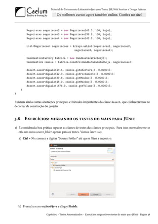 Material do Treinamento Laboratório Java com Testes, JSF, Web Services e Design Patterns

Negociacao negociacao2 = new Negociacao(45.0, 100, hoje);
Negociacao negociacao3 = new Negociacao(39.8, 100, hoje);
Negociacao negociacao4 = new Negociacao(42.3, 100, hoje);
List<Negociacao> negociacoes = Arrays.asList(negociacao1, negociacao2,
negociacao3, negociacao4);
CandlestickFactory fabrica = new CandlestickFactory();
Candlestick candle = fabrica.constroiCandleParaData(hoje, negociacoes);
Assert.assertEquals(40.5, candle.getAbertura(), 0.00001);
Assert.assertEquals(42.3, candle.getFechamento(), 0.00001);
Assert.assertEquals(39.8, candle.getMinimo(), 0.00001);
Assert.assertEquals(45.0, candle.getMaximo(), 0.00001);
Assert.assertEquals(1676.0, candle.getVolume(), 0.00001);
}
}

Existem ainda outras anotações principais e métodos importantes da classe Assert, que conheceremos no
decorrer da construção do projeto.

3.8

Exercícios: migrando os testes do main para JUnit

1) É considerada boa prática separar as classes de testes das classes principais. Para isso, normalmente se
cria um novo source folder apenas para os testes. Vamos fazer isso:
a) Ctrl + N e comece a digitar “Source Folder” até que o filtro a encontre:

b) Preencha com src/test/java e clique Finish:
Capítulo 3 - Testes Automatizados - Exercícios: migrando os testes do main para JUnit - Página 38

 