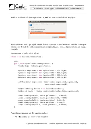 Material do Treinamento Laboratório Java com Testes, JSF, Web Services e Design Patterns

Ao clicar em Finish, o Eclipse te perguntará se pode adicionar os jars do JUnit no projeto.

A anotação @Test indica que aquele método deve ser executado na bateria de testes, e a classe Assert possui uma série de métodos estáticos que realizam comparações, e no caso de algum problema um exceção
é lançada.
Vamos colocar primeiro o teste inicial:
public class CandlestickFactoryTest {
@Test
public void sequenciaSimplesDeNegociacoes() {
Calendar hoje = Calendar.getInstance();
Negociacao
Negociacao
Negociacao
Negociacao

negociacao1
negociacao2
negociacao3
negociacao4

=
=
=
=

new
new
new
new

Negociacao(40.5,
Negociacao(45.0,
Negociacao(39.8,
Negociacao(42.3,

100,
100,
100,
100,

hoje);
hoje);
hoje);
hoje);

List<Negociacao> negociacoes = Arrays.asList(negociacao1, negociacao2,
negociacao3, negociacao4);
CandlestickFactory fabrica = new CandlestickFactory();
Candlestick candle = fabrica.constroiCandleParaData(hoje, negociacoes);
Assert.assertEquals(40.5, candle.getAbertura(), 0.00001);
Assert.assertEquals(42.3, candle.getFechamento(), 0.00001);
Assert.assertEquals(39.8, candle.getMinimo(), 0.00001);
Assert.assertEquals(45.0, candle.getMaximo(), 0.00001);
Assert.assertEquals(1676.0, candle.getVolume(), 0.00001);
}
}

Para rodar, use qualquer um dos seguintes atalhos:
• ctrl + F11: roda o que estiver aberto no editor;

Capítulo 3 - Testes Automatizados - Exercícios: migrando os testes do main para JUnit - Página 40

 