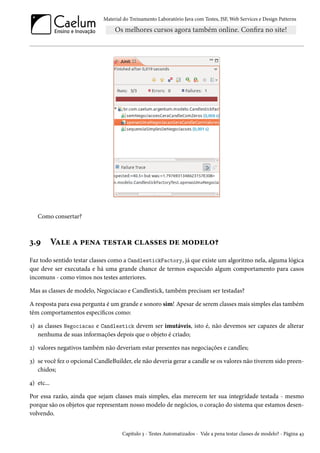 Material do Treinamento Laboratório Java com Testes, JSF, Web Services e Design Patterns

Como consertar?

3.9

Vale a pena testar classes de modelo?

Faz todo sentido testar classes como a CandlestickFactory, já que existe um algoritmo nela, alguma lógica
que deve ser executada e há uma grande chance de termos esquecido algum comportamento para casos
incomuns - como vimos nos testes anteriores.
Mas as classes de modelo, Negociacao e Candlestick, também precisam ser testadas?
A resposta para essa pergunta é um grande e sonoro sim! Apesar de serem classes mais simples elas também
têm comportamentos específicos como:
1) as classes Negociacao e Candlestick devem ser imutáveis, isto é, não devemos ser capazes de alterar
nenhuma de suas informações depois que o objeto é criado;
2) valores negativos também não deveriam estar presentes nas negociações e candles;
3) se você fez o opcional CandleBuilder, ele não deveria gerar a candle se os valores não tiverem sido preenchidos;
4) etc...
Por essa razão, ainda que sejam classes mais simples, elas merecem ter sua integridade testada - mesmo
porque são os objetos que representam nosso modelo de negócios, o coração do sistema que estamos desenvolvendo.
Capítulo 3 - Testes Automatizados - Vale a pena testar classes de modelo? - Página 43

 