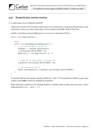 Material do Treinamento Laboratório Java com Testes, JSF, Web Services e Design Patterns

3.10

Exercícios: novos testes

1) A classe Negociacao é realmente imutável?
Vamos criar um novo Unit Test para a classe Negociacao. O processo é o mesmo que fizemos para o teste
da CandlestickFactory: abra a classe Negociacao no editor e faça Ctrl + N JUnit Test Case.
Lembre-se de alterar a Source Folder para src/test/java e selecionar o JUnit 4.
public class NegociacaoTest {
@Test
public void dataDaNegociacaoEhImutavel() {
// se criar um negocio no dia 15...
Calendar c = Calendar.getInstance();
c.set(Calendar.DAY_OF_MONTH, 15);
Negociacao n = new Negociacao(10, 5, c);

// ainda que eu tente mudar a data para 20...
n.getData().set(Calendar.DAY_OF_MONTH, 20);
// ele continua no dia 15.
Assert.assertEquals(15, n.getData().get(Calendar.DAY_OF_MONTH));
}
}

Você pode rodar esse teste apenas, usando o atalho (alt + shift + X T) ou pode fazer melhor e o que é mais
comum, rodar todos os testes de unidade de um projeto.
Basta selecionar o projeto na View Package Explorer e mandar rodar os testes: para essa ação, o único
atalho possível é o alt + shift + X T.

Capítulo 3 - Testes Automatizados - Exercícios: novos testes - Página 44

 