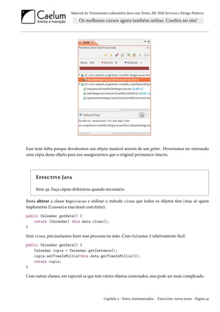 Material do Treinamento Laboratório Java com Testes, JSF, Web Services e Design Patterns

Esse teste falha porque devolvemos um objeto mutável através de um getter. Deveríamos ter retornado
uma cópia desse objeto para nos assegurarmos que o original permanece intacto.

Effective Java
Item 39: Faça cópias defensivas quando necessário.
Basta alterar a classe Negociacao e utilizar o método clone que todos os objetos têm (mas só quem
implementa Cloneable executará com êxito):
public Calendar getData() {
return (Calendar) this.data.clone();
}

Sem clone, precisaríamos fazer esse processo na mão. Com Calendar é relativamente fácil:
public Calendar getData() {
Calendar copia = Calendar.getInstance();
copia.setTimeInMillis(this.data.getTimeInMillis());
return copia;
}

Com outras classes, em especial as que tem vários objetos conectados, isso pode ser mais complicado.

Capítulo 3 - Testes Automatizados - Exercícios: novos testes - Página 45

 