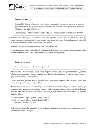 Material do Treinamento Laboratório Java com Testes, JSF, Web Services e Design Patterns

Listas e arrays
Esse também é um problema que ocorre muito com coleções e arrays: se você retorna uma List
que é um atributo seu, qualquer um pode adicionar ou remover um elemento de lá, causando
estrago nos seus atributos internos.
Os métodos Collections.unmodifiableList(List) e outros ajudam bastante nesse trabalho.
2) Podemos criar uma Negociacao com data nula? Por enquanto, podemos, mas não deveríamos. Para que
outras partes do meu sistema não se surpreendam mais tarde, vamos impedir que a Negociacao seja criada
se sua data estiver nula, isto é, vamos lançar uma exceção.
Mas qual exceção? Vale a pena criar uma nova exceção para isso?
A exceção padrão no Java para cuidar de parâmetros indesejáveis é a IllegalArgumentException então,
em vez de criar uma nova com a mesma semântica, vamos usá-la para isso.

Effective Java
Item 60: Favoreça o uso das exceções padrões!
Antes de fazer a modificação na classe, vamos preparar o teste. Mas o que queremos testar? Queremos
saber se nossa classe Negociacao não permite a criação do objeto e lança uma IllegalArgumentException
quando passamos null no construtor.
Ou seja, esperamos que uma exceção aconteça! Para o teste passar, ele precisa dar a exceção (parece meio
contraditório). É fácil fazer isso com JUnit.
Adicione um novo método naoCriaNegociacaoComDataNula na classe NegociacaoTest. Repare que
agora temos um argumento na anotação expected=IllegalArgumentException.class. Isso indica que,
para esse teste ser considerado um sucesso, uma exceção deve ser lançada daquele tipo. Caso contrário
será uma falha:
@Test(expected=IllegalArgumentException.class)
public void naoCriaNegociacaoComDataNula() {
new Negociacao(10, 5, null);
}

Rode os testes. Barrinha vermelha! Já que ainda não verificamos o argumento na classe Negociacao e
ainda não lançamos a exceção:

Capítulo 3 - Testes Automatizados - Exercícios: novos testes - Página 46

 
