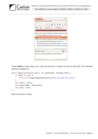 Material do Treinamento Laboratório Java com Testes, JSF, Web Services e Design Patterns

Vamos alterar a classe Negociacao, para que ela lance a exceção no caso de data nula. No construtor,
adicione o seguinte if:
public Negociacao(double preco, int quantidade, Calendar data) {
if (data == null) {
throw new IllegalArgumentException("data nao pode ser nula");
}
this.preco = preco;
this.quantidade = quantidade;
this.data = data;
}

Rode novamente os testes.

Capítulo 3 - Testes Automatizados - Exercícios: novos testes - Página 47

 