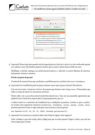 Material do Treinamento Laboratório Java com Testes, JSF, Web Services e Design Patterns

3) (opcional) Nosso teste para quando não há negociações na CandlestickFactory está verificando apenas
se o volume é zero. Ele também poderia verificar que os outros valores dessa candle são zero.
Modifique o método semNegociacoesGeraCandleComZeros e adicione os asserts faltantes de abertura,
fechamento, mínimo e máximo.
O teste vai parar de passar!
Corrija ele da mesma forma que resolvemos o problema para as variáveis abertura e fechamento.
4) (opcional) Um Candlestick pode ter preço máximo menor que o preço mínimo? Não deveria.
Crie um novo teste, o CandlestickTest, da maneira que fizemos com o Negociacao. É boa prática que
todos os testes da classe X se encontrem em XTest.
Dentro dele, crie o precoMaximoNaoPodeSerMenorQueMinimo e faça um new passando argumentos que
quebrem isso. O teste deve esperar pela IllegalArgumentException.
A ideia é testar se o construtor de Candlestick faz as validações necessárias. Lembre-se que o construtor recebe como argumento Candlestick(abertura, fechamento, minimo, maximo, volume, data),
portanto queremos testar se algo assim gera uma exceção (e deveria gerar):
new Candlestick(10, 20, 20, 10, 10000, Calendar.getInstance());

5) (opcional) Um Candlestick pode ter data nula? Pode ter algum valor negativo?
Teste, verifique o que está errado, altere código para que os testes passem! Pegue o ritmo, essa será sua
rotina daqui para a frente.

Capítulo 3 - Testes Automatizados - Exercícios: novos testes - Página 48

 