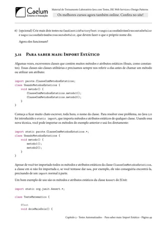 Material do Treinamento Laboratório Java com Testes, JSF, Web Services e Design Patterns

6) (opcional) Crie mais dois testes na CandlestickFactoryTest: o negociacoesEmOrdemCrescenteDeValor
e negociacoesEmOrdemDecrescenteDeValor, que devem fazer o que o próprio nome diz.
Agora eles funcionam?

3.11

Para saber mais: Import Estático

Algumas vezes, escrevemos classes que contém muitos métodos e atributos estáticos (finais, como constantes). Essas classes são classes utilitárias e precisamos sempre nos referir a elas antes de chamar um método
ou utilizar um atributo:
import pacote.ClasseComMetodosEstaticos;
class UsandoMetodosEstaticos {
void metodo() {
ClasseComMetodosEstaticos.metodo1();
ClasseComMetodosEstaticos.metodo2();
}
}

Começa a ficar muito chato escrever, toda hora, o nome da classe. Para resolver esse problema, no Java 5.0
foi introduzido o static import, que importa métodos e atributos estáticos de qualquer classe. Usando essa
nova técnica, você pode importar os métodos do exemplo anterior e usá-los diretamente:
import static pacote.ClasseComMetodosEstaticos.*;
class UsandoMetodosEstaticos {
void metodo() {
metodo1();
metodo2();
}
}

Apesar de você ter importado todos os métodos e atributos estáticos da classe ClasseComMetodosEstaticos,
a classe em si não foi importada e, se você tentasse dar new, por exemplo, ele não conseguiria encontrá-la,
precisando de um import normal à parte.
Um bom exemplo de uso são os métodos e atributos estáticos da classe Assert do JUnit:
import static org.junit.Assert.*;
class TesteMatematico {
@Test
void doisMaisDois() {
Capítulo 3 - Testes Automatizados - Para saber mais: Import Estático - Página 49

 