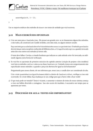 Material do Treinamento Laboratório Java com Testes, JSF, Web Services e Design Patterns

assertEquals(4, 2 + 2);
}
}

Use os imports estáticos dos métodos de Assert nos testes de unidade que você escreveu.

3.12

Mais exercícios opcionais

1) Crie um teste para o CandleBuilder. Ele possui um grande erro: se só chamarmos alguns dos métodos,
e não todos, ele construirá um Candle inválido, com data nula, ou algum número zerado.
Faça um teste geracaoDeCandleDeveTerTodosOsDadosNecessarios que tente isso. O método geraCandle
deveria lançar outra exception conhecida da biblioteca Java, a IllegalStateException, quando invocado
antes dos seus outros seis métodos já terem sido.
O teste deve falhar. Corrija-o criando booleans que indicam se cada método setter foi invocado, ou utilizando alguma outra forma de verificação.
2) Se você fez os opcionais do primeiro exercício do capítulo anterior (criação do projeto e dos modelos)
você tem os métodos isAlta e isBaixa na classe Candlestick. Contudo, temos um comportamento não
especificado nesses métodos: e quando o preço de abertura for igual ao de fechamento?
Perguntando para nosso cliente, ele nos informou que, nesse caso, o candle deve ser considerado de alta.
Crie o teste quandoAberturaIgualFechamentoEhAlta dentro de CandlestickTest, verifique se isso está
ocorrendo. Se o teste falhar, faça mudanças no seu código para que a barra volte a ficar verde!
3) O que mais pode ser testado? Testar é viciante, e aumentar o número de testes do nosso sistema começa
a virar um hábito divertido e contagioso. Isso não ocorre de imediato, é necessário um tempo para se
apaixonar por testes.

3.13

Discussão em aula: testes são importantes?

Capítulo 3 - Testes Automatizados - Mais exercícios opcionais - Página 50

 
