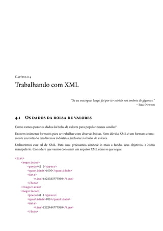Capítulo 4

Trabalhando com XML
“Se eu enxerguei longe, foi por ter subido nos ombros de gigantes."
– Isaac Newton

4.1

Os dados da bolsa de valores

Como vamos puxar os dados da bolsa de valores para popular nossos candles?
Existem inúmeros formatos para se trabalhar com diversas bolsas. Sem dúvida XML é um formato comumente encontrado em diversas indústrias, inclusive na bolsa de valores.
Utilizaremos esse tal de XML. Para isso, precisamos conhecê-lo mais a fundo, seus objetivos, e como
manipulá-lo. Considere que vamos consumir um arquivo XML como o que segue:
<list>
<negociacao>
<preco>43.5</preco>
<quantidade>1000</quantidade>
<data>
<time>1222333777999</time>
</data>
</negociacao>
<negociacao>
<preco>44.1</preco>
<quantidade>700</quantidade>
<data>
<time>1222444777999</time>
</data>

 