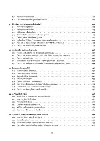 8.7
8.8

Refatorações maiores . . . . . . . . . . . . . . . . . . . . . . . . . . . . . . . . . . . . . . . . . . . 121
Discussão em aula: quando refatorar? . . . . . . . . . . . . . . . . . . . . . . . . . . . . . . . . . 122

9 Gráficos interativos com Primefaces
9.1 Por que usar gráficos? . . . . . . . . . . . . . . . . . . . . . . .
9.2 Exemplos de Gráficos . . . . . . . . . . . . . . . . . . . . . . .
9.3 Utilizando o Primefaces . . . . . . . . . . . . . . . . . . . . .
9.4 Propriedades para personalizar o gráfico . . . . . . . . . . .
9.5 Definição do modelo do gráfico . . . . . . . . . . . . . . . . .
9.6 Isolando a API do Primefaces: baixo acoplamento . . . . . .
9.7 Para saber mais: Design Patterns Factory Method e Builder
9.8 Exercícios: Gráficos com Primefaces . . . . . . . . . . . . . .

.
.
.
.
.
.
.
.

.
.
.
.
.
.
.
.

.
.
.
.
.
.
.
.

.
.
.
.
.
.
.
.

.
.
.
.
.
.
.
.

10 Aplicando Padrões de projeto
10.1 Nossos indicadores e o design pattern Strategy . . . . . . . . . . . . .
10.2 Exercícios: refatorando para uma interface e usando bem os testes .
10.3 Exercícios opcionais . . . . . . . . . . . . . . . . . . . . . . . . . . . . .
10.4 Indicadores mais Elaborados e o Design Pattern Decorator . . . . . .
10.5 Exercícios: Indicadores mais espertos e o Design Pattern Decorator
11 Formulários com JSF
11.1 Melhorando a Interface . . . . . . . . . . . . . . . . .
11.2 Componentes de entrada . . . . . . . . . . . . . . . .
11.3 Submetendo o formulário . . . . . . . . . . . . . . .
11.4 Validação com JSF . . . . . . . . . . . . . . . . . . . .
11.5 Organização dos componentes . . . . . . . . . . . .
11.6 Exercícios: Executando lógica e validando entrada .
11.7 ComboBox para selecionar os indicadores . . . . .
11.8 Exercícios: Completando o Formulário . . . . . . .
12 API de Reflection
12.1 Montando os indicadores dinamicamente
12.2 Introdução a Reflection . . . . . . . . . . .
12.3 Por que Reflection? . . . . . . . . . . . . .
12.4 Constructor, Field e Method . . . . . . . .
12.5 Melhorando nosso ArgentumBean . . . .
12.6 Exercícios: Plotando indicadores . . . . .

.
.
.
.
.
.

.
.
.
.
.
.

.
.
.
.
.
.

.
.
.
.
.
.

.
.
.
.
.
.

.
.
.
.
.
.

13 Apêndice Testes de interface com Selenium
13.1 Introdução ao teste de aceitação . . . . . . . . . . . .
13.2 Como funciona? . . . . . . . . . . . . . . . . . . . . .
13.3 Trabalhando com diversos testes de aceitação . . . .
13.4 Para saber mais: Configurando o Selenium em casa

iii

.
.
.
.
.
.
.
.

.
.
.
.
.
.

.
.
.
.

.
.
.
.
.
.
.
.

.
.
.
.
.
.

.
.
.
.

.
.
.
.
.
.
.
.

.
.
.
.
.
.

.
.
.
.

.
.
.
.
.
.
.
.

.
.
.
.
.
.

.
.
.
.

.
.
.
.
.
.
.
.

.
.
.
.
.
.

.
.
.
.

.
.
.
.
.
.
.
.

.
.
.
.
.
.

.
.
.
.

.
.
.
.
.
.
.
.

.
.
.
.
.
.

.
.
.
.

.
.
.
.
.
.
.
.

.
.
.
.
.
.

.
.
.
.

.
.
.
.
.
.
.
.

.
.
.
.
.
.

.
.
.
.

.
.
.
.
.
.
.
.

.
.
.
.
.
.

.
.
.
.

.
.
.
.
.
.
.
.

.
.
.
.
.

.
.
.
.
.
.
.
.

.
.
.
.
.
.

.
.
.
.

.
.
.
.
.
.
.
.

.
.
.
.
.

.
.
.
.
.
.
.
.

.
.
.
.
.
.

.
.
.
.

.
.
.
.
.
.
.
.

.
.
.
.
.

.
.
.
.
.
.
.
.

.
.
.
.
.
.

.
.
.
.

.
.
.
.
.
.
.
.

.
.
.
.
.

.
.
.
.
.
.
.
.

.
.
.
.
.
.

.
.
.
.

.
.
.
.
.
.
.
.

.
.
.
.
.

.
.
.
.
.
.
.
.

.
.
.
.
.
.

.
.
.
.

.
.
.
.
.
.
.
.

.
.
.
.
.

.
.
.
.
.
.
.
.

.
.
.
.
.
.

.
.
.
.

.
.
.
.
.
.
.
.

.
.
.
.
.

.
.
.
.
.
.
.
.

.
.
.
.
.
.

.
.
.
.

.
.
.
.
.
.
.
.

.
.
.
.
.

.
.
.
.
.
.
.
.

.
.
.
.
.
.

.
.
.
.

.
.
.
.
.
.
.
.

.
.
.
.
.

.
.
.
.
.
.
.
.

.
.
.
.
.
.

.
.
.
.

.
.
.
.
.
.
.
.

.
.
.
.
.

.
.
.
.
.
.
.
.

.
.
.
.
.
.

.
.
.
.

.
.
.
.
.
.
.
.

.
.
.
.
.

.
.
.
.
.
.
.
.

.
.
.
.
.
.

.
.
.
.

.
.
.
.
.
.
.
.

.
.
.
.
.

.
.
.
.
.
.
.
.

.
.
.
.
.
.

.
.
.
.

.
.
.
.
.
.
.
.

.
.
.
.
.

.
.
.
.
.
.
.
.

.
.
.
.
.
.

.
.
.
.

.
.
.
.
.
.
.
.

.
.
.
.
.

.
.
.
.
.
.
.
.

.
.
.
.
.
.

.
.
.
.

.
.
.
.
.
.
.
.

123
123
123
124
125
127
129
132
133

.
.
.
.
.

136
136
139
142
142
144

.
.
.
.
.
.
.
.

146
146
146
147
149
150
152
154
156

.
.
.
.
.
.

158
158
160
160
161
163
167

.
.
.
.

172
172
172
175
176

 