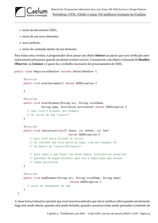 Material do Treinamento Laboratório Java com Testes, JSF, Web Services e Design Patterns

• início do documento XML;
• início de um novo elemento;
• novo atributo;
• início do conteúdo dentro de um elemento.
Para tratar estes eventos, o programador deve passar um objeto listener ao parser que será notificado automaticamente pelo parser quando um desses eventos ocorrer. Comumente, este objeto é chamado de Handler,
Observer, ou Listener e é quem faz o trabalho necessário de processamento do XML.
public class NegociacaoHandler extends DefaultHandler {
@Override
public void startDocument() throws SAXException {
}
@Override
public void startElement(String uri, String localName,
String name, Attributes attributes) throws SAXException {
// aqui você é avisado, por exemplo
// do inicio da tag "<preco>"
}
@Override
public void characters(char[] chars, int offset, int len)
throws SAXException {
// aqui você seria avisado do inicio
// do conteúdo que fica entre as tags, como por exemplo 30
// de dentro de "<preco>30</preco>"
// para saber o que fazer com esses dados, você precisa antes ter
// guardado em algum atributo qual era a negociação que estava
// sendo percorrida
}
@Override
public void endElement(String uri, String localName, String name)
throws SAXException {
// aviso de fechamento de tag
}
}

A classe DefaultHandler permite que você reescreva métodos que vão te notificar sobre quando um elemento
(tag) está sendo aberto, quando está sendo fechado, quando caracteres estão sendo parseados (conteúdo de
Capítulo 4 - Trabalhando com XML - Lendo XML com Java de maneira difícil, o SAX - Página 54

 
