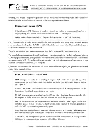 Material do Treinamento Laboratório Java com Testes, JSF, Web Services e Design Patterns

uma tag), etc.. Você é o responsável por saber em que posição do object model (árvore) está, e que atitude
deve ser tomada. A interface ContentHandler define mais alguns outros métodos.

Curiosidade sobre o SAX
Originalmente o SAX foi escrito só para Java e vem de um projeto da comunidade (http://www.
saxproject.org), mas existem outras implementações em C++, Perl e Python.
O SAX está atualmente na versão 2 e faz parte do JAX-P (Java API for XML Processing).
O SAX somente sabe ler dados e nunca modificá-los e só consegue ler para frente, nunca para trás. Quando
passou um determinado pedaço do XML que já foi lido, não há mais como voltar. O parser SAX não guarda
a estrutura do documento XML na memória.
Também não há como fazer acesso aleatório aos itens do documento XML, somente sequencial.
Por outro lado, como os dados vão sendo analisados e transformados (pelo Handler) na hora da leitura, o
SAX ocupa pouca memória, principalmente porque nunca vai conhecer o documento inteiro e sim somente
um pequeno pedaço. Devido também a leitura sequencial, ele é muito rápido comparado com os parsers que
analisam a árvore do documento XML completo.
Quando for necessário ler um documento em partes ou só determinado pedaço e apenas uma vez, o SAX
parser é uma excelente opção.

StAX - Streaming API for XML
StAX é um projeto que foi desenvolvido pela empresa BEA e padronizado pela JSR-173. Ele é
mais novo do que o SAX e foi criado para facilitar o trabalho com XML. StAX faz parte do Java
SE 6 e JAX-P.
Como o SAX, o StAX também lê os dados de maneira sequencial. A diferença entre os dois é a
forma como é notificada a ocorrência de um evento.
No SAX temos que registrar um Handler. É o SAX que avisa o Handler e chama os métodos dele.
Ele empurra os dados para o Handler e por isso ele é um parser do tipo push, .
O StAX, ao contrário, não precisa deste Handler. Podemos usar a API do StAX para chamar seus
métodos, quando e onde é preciso. O cliente decide, e não o parser. É ele quem pega/tira os
dados do StAX e por isso é um parser do tipo pull.
O site http://www.xmlpull.org fornece mais informações sobre a técnica de Pull Parsing, que
tem sido considerada por muitos como a forma mais eficiente de processar documentos xml.
A biblioteca XPP3 é a implementação em Java mais conhecida deste conceito. É usada por outras
bibliotecas de processamento de xml, como o CodeHaus XStream.

Capítulo 4 - Trabalhando com XML - Lendo XML com Java de maneira difícil, o SAX - Página 55

 
