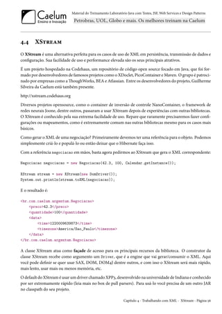 Material do Treinamento Laboratório Java com Testes, JSF, Web Services e Design Patterns

4.4

XStream

O XStream é uma alternativa perfeita para os casos de uso de XML em persistência, transmissão de dados e
configuração. Sua facilidade de uso e performance elevada são os seus principais atrativos.
É um projeto hospedado na Codehaus, um repositório de código open source focado em Java, que foi formado por desenvolvedores de famosos projetos como o XDoclet, PicoContainer e Maven. O grupo é patrocinado por empresas como a ThoughWorks, BEA e Atlassian. Entre os desenvolvedores do projeto, Guilherme
Silveira da Caelum está também presente.
http://xstream.codehaus.org
Diversos projetos opensource, como o container de inversão de controle NanoContainer, o framework de
redes neurais Joone, dentre outros, passaram a usar XStream depois de experiências com outras bibliotecas.
O XStream é conhecido pela sua extrema facilidade de uso. Repare que raramente precisaremos fazer configurações ou mapeamentos, como é extremamente comum nas outras bibliotecas mesmo para os casos mais
básicos.
Como gerar o XML de uma negociação? Primeiramente devemos ter uma referência para o objeto. Podemos
simplesmente criá-lo e populá-lo ou então deixar que o Hibernate faça isso.
Com a referência negociacao em mãos, basta agora pedirmos ao XStream que gera o XML correspondente:
Negociacao negociacao = new Negociacao(42.3, 100, Calendar.getInstance());
XStream stream = new XStream(new DomDriver());
System.out.println(stream.toXML(negociacao));

E o resultado é:
<br.com.caelum.argentum.Negociacao>
<preco>42.3</preco>
<quantidade>100</quantidade>
<data>
<time>1220009639873</time>
<timezone>America/Sao_Paulo</timezone>
</data>
</br.com.caelum.argentum.Negociacao>

A classe XStream atua como façade de acesso para os principais recursos da biblioteca. O construtor da
classe XStream recebe como argumento um Driver, que é a engine que vai gerar/consumir o XML. Aqui
você pode definir se quer usar SAX, DOM, DOM4J dentre outros, e com isso o XStream será mais rápido,
mais lento, usar mais ou menos memória, etc.
O default do XStream é usar um driver chamado XPP3, desenvolvido na universidade de Indiana e conhecido
por ser extremamente rápido (leia mais no box de pull parsers). Para usá-lo você precisa de um outro JAR
no classpath do seu projeto.
Capítulo 4 - Trabalhando com XML - XStream - Página 56

 