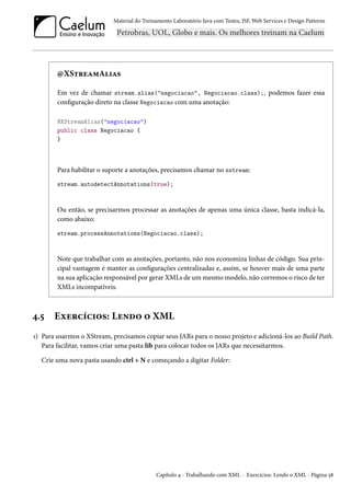 Material do Treinamento Laboratório Java com Testes, JSF, Web Services e Design Patterns

@XStreamAlias
Em vez de chamar stream.alias("negociacao", Negociacao.class);, podemos fazer essa
configuração direto na classe Negociacao com uma anotação:
@XStreamAlias("negociacao")
public class Negociacao {
}

Para habilitar o suporte a anotações, precisamos chamar no xstream:
stream.autodetectAnnotations(true);

Ou então, se precisarmos processar as anotações de apenas uma única classe, basta indicá-la,
como abaixo:
stream.processAnnotations(Negociacao.class);

Note que trabalhar com as anotações, portanto, não nos economiza linhas de código. Sua principal vantagem é manter as configurações centralizadas e, assim, se houver mais de uma parte
na sua aplicação responsável por gerar XMLs de um mesmo modelo, não corremos o risco de ter
XMLs incompatíveis.

4.5

Exercícios: Lendo o XML

1) Para usarmos o XStream, precisamos copiar seus JARs para o nosso projeto e adicioná-los ao Build Path.
Para facilitar, vamos criar uma pasta lib para colocar todos os JARs que necessitarmos.
Crie uma nova pasta usando ctrl + N e começando a digitar Folder:

Capítulo 4 - Trabalhando com XML - Exercícios: Lendo o XML - Página 58

 
