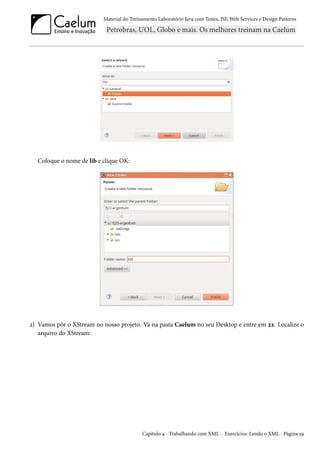 Material do Treinamento Laboratório Java com Testes, JSF, Web Services e Design Patterns

Coloque o nome de lib e clique OK:

2) Vamos pôr o XStream no nosso projeto. Vá na pasta Caelum no seu Desktop e entre em 22. Localize o
arquivo do XStream:

Capítulo 4 - Trabalhando com XML - Exercícios: Lendo o XML - Página 59

 