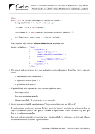 Material do Treinamento Laboratório Java com Testes, JSF, Web Services e Design Patterns

@Test
public void carregaXmlComUmaNegociacaoEmListaUnitaria() {
String xmlDeTeste = "..."; // o XML vai aqui!
LeitorXML leitor = new LeitorXML();
InputStream xml = new ByteArrayInputStream(xmlDeTeste.getBytes());
List<Negociacao> negociacoes = leitor.carrega(xml);
}

Use o seguinte XML de teste, substituindo a linha em negrito acima:
String xmlDeTeste = "<list>" +
"
<negociacao>" +
"
<preco>43.5</preco>" +
"
<quantidade>1000</quantidade>" +
"
<data>" +
"
<time>1322233344455</time>" +
"
</data>" +
"
</negociacao>" +
"</list>";

6) Um teste de nada serve se não tiver suas verificações. Assim, não esqueça de verificar valores esperados
como:
• a lista devolvida deve ter tamanho 1;
• a negociação deve ter preço 43.5;
• a quantidade deve ser 1000.
7) (Opcional) Crie mais alguns testes para casos excepcionais, como:
• Zero negociações;
• Preço ou quantidade faltando;
• Outras quantidades de negociações (3, por exemplo).
8) (importante, conceitual) E o que falta agora? Testar nosso código com um XML real?
É muito comum sentirmos a vontade de fazer um teste “maior": um teste que realmente abre um
InputStreamReader, passa o XML para o LeitorXML e depois chama a CandlestickFactory para quebrar as negociações em candles.
Esse teste seria um chamado teste de integração - não de unidade. Se criássemos esse teste e ele falhasse,
seria muito mais difícil detectar o ponto de falha!

Capítulo 4 - Trabalhando com XML - Exercícios: Lendo o XML - Página 61

 