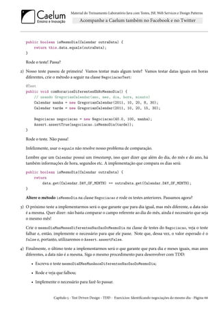 Material do Treinamento Laboratório Java com Testes, JSF, Web Services e Design Patterns

public boolean isMesmoDia(Calendar outraData) {
return this.data.equals(outraData);
}

Rode o teste! Passa?
2) Nosso teste passou de primeira! Vamos tentar mais algum teste? Vamos testar datas iguais em horas
diferentes, crie o método a seguir na classe NegociacaoTest:
@Test
public void comHorariosDiferentesEhNoMesmoDia() {
// usando GregorianCalendar(ano, mes, dia, hora, minuto)
Calendar manha = new GregorianCalendar(2011, 10, 20, 8, 30);
Calendar tarde = new GregorianCalendar(2011, 10, 20, 15, 30);
Negociacao negociacao = new Negociacao(40.0, 100, manha);
Assert.assertTrue(negociacao.isMesmoDia(tarde));
}

Rode o teste. Não passa!
Infelizmente, usar o equals não resolve nosso problema de comparação.
Lembre que um Calendar possui um timestamp, isso quer dizer que além do dia, do mês e do ano, há
também informações de hora, segundos etc. A implementação que compara os dias será:
public boolean isMesmoDia(Calendar outraData) {
return
data.get(Calendar.DAY_OF_MONTH) == outraData.get(Calendar.DAY_OF_MONTH);
}

Altere o método isMesmoDia na classe Negociacao e rode os testes anteriores. Passamos agora?
3) O próximo teste a implementarmos será o que garante que para dia igual, mas mês diferente, a data não
é a mesma. Quer dizer: não basta comparar o campo referente ao dia do mês, ainda é necessário que seja
o mesmo mês!
Crie o mesmoDiaMasMesesDiferentesNaoSaoDoMesmoDia na classe de testes do Negociacao, veja o teste
falhar e, então, implemente o necessário para que ele passe. Note que, dessa vez, o valor esperado é o
false e, portanto, utilizaremos o Assert.assertFalse.
4) Finalmente, o último teste a implementarmos será o que garante que para dia e meses iguais, mas anos
diferentes, a data não é a mesma. Siga o mesmo procedimento para desenvolver com TDD:
• Escreva o teste mesmoDiaEMesMasAnosDiferentesNaoSaoDoMesmoDia;
• Rode e veja que falhou;
• Implemente o necessário para fazê-lo passar.

Capítulo 5 - Test Driven Design - TDD - Exercícios: Identificando negociações do mesmo dia - Página 66

 