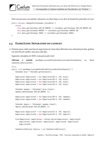 Material do Treinamento Laboratório Java com Testes, JSF, Web Services e Design Patterns

Feito esse processo, seu método isMesmoDia na classe Negociacao deve ter ficado bem parecido com isso:
public boolean isMesmoDia(Calendar outraData) {
return
this.data.get(Calendar.DAY_OF_MONTH) == outraData.get(Calendar.DAY_OF_MONTH) &&
this.data.get(Calendar.MONTH) == outraData.get(Calendar.MONTH) &&
this.data.get(Calendar.YEAR) == outraData.get(Calendar.YEAR);
}

5.4

Exercícios: Separando os candles

1) Próximo passo: dada uma lista de negociações de várias datas diferentes mas ordenada por data, quebrar
em uma lista de candles, uma para cada data.
Seguindo a disciplina do TDD: começamos pelo teste!
Adicione

o

método
CandlestickFactoryTest:

paraNegociacoesDeTresDiasDistintosGeraTresCandles

na

classe

@Test
public void paraNegociacoesDeTresDiasDistintosGeraTresCandles() {
Calendar hoje = Calendar.getInstance();
Negociacao
Negociacao
Negociacao
Negociacao

negociacao1
negociacao2
negociacao3
negociacao4

=
=
=
=

new
new
new
new

Negociacao(40.5,
Negociacao(45.0,
Negociacao(39.8,
Negociacao(42.3,

100,
100,
100,
100,

hoje);
hoje);
hoje);
hoje);

Calendar amanha = (Calendar) hoje.clone();
amanha.add(Calendar.DAY_OF_MONTH, 1);
Negociacao negociacao5 = new Negociacao(48.8, 100, amanha);
Negociacao negociacao6 = new Negociacao(49.3, 100, amanha);
Calendar depois = (Calendar) amanha.clone();
depois.add(Calendar.DAY_OF_MONTH, 1);
Negociacao negociacao7 = new Negociacao(51.8, 100, depois);
Negociacao negociacao8 = new Negociacao(52.3, 100, depois);
List<Negociacao> negociacoes = Arrays.asList(negociacao1, negociacao2,
negociacao3, negociacao4, negociacao5, negociacao6, negociacao7,
negociacao8);
CandlestickFactory fabrica = new CandlestickFactory();

Capítulo 5 - Test Driven Design - TDD - Exercícios: Separando os candles - Página 67

 