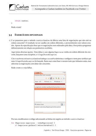 Material do Treinamento Laboratório Java com Testes, JSF, Web Services e Design Patterns

return candles;
}

Rode o teste!

5.5

Exercícios opcionais

1) E se passarmos para o método constroiCandles da fábrica uma lista de negociações que não está na
ordem crescente? O resultado vai ser candles em ordem diferentes, e provavelmente com valores errados. Apesar da especificação dizer que os negociações vem ordenados pela data, é boa prática programar
defensivamente em relação aos parâmetros recebidos.
Aqui temos diversas opções. Uma delas é, caso alguma Negociacao venha em ordem diferente da crescente, lançamos uma exception, a IllegalStateException.
Crie o naoPermiteConstruirCandlesComNegociacoesForaDeOrdem e configure o teste para verificar que
uma IllegalStateException foi lançada. Basta usar como base o mesmo teste que tínhamos antes, mas
adicionar as negociações com datas não crescentes.
Rode o teste e o veja falhar.

Pra isso, modificamos o código adicionando as linhas em negrito ao método constroiCandles:
for (Negociacao negociacao : todasNegociacoes) {
if (negociacao.getData().before(dataAtual)) {
Capítulo 5 - Test Driven Design - TDD - Exercícios opcionais - Página 69

 